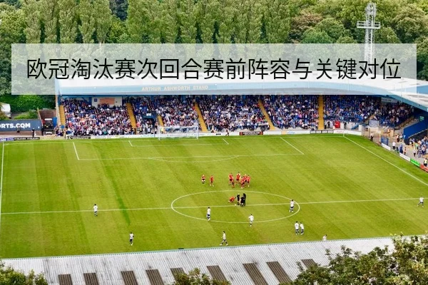 欧冠淘汰赛次回合赛前阵容与关键对位